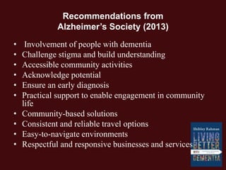 Recommendations from
Alzheimer’s Society (2013)
• Involvement of people with dementia
• Challenge stigma and build understanding
• Accessible community activities
• Acknowledge potential
• Ensure an early diagnosis
• Practical support to enable engagement in community
life
• Community-based solutions
• Consistent and reliable travel options
• Easy-to-navigate environments
• Respectful and responsive businesses and services
 