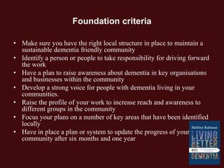 Foundation criteria
• Make sure you have the right local structure in place to maintain a
sustainable dementia friendly community
• Identify a person or people to take responsibility for driving forward
the work
• Have a plan to raise awareness about dementia in key organisations
and businesses within the community
• Develop a strong voice for people with dementia living in your
communities.
• Raise the profile of your work to increase reach and awareness to
different groups in the community
• Focus your plans on a number of key areas that have been identified
locally
• Have in place a plan or system to update the progress of your
community after six months and one year
 