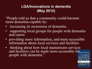 LGA/Innovations in dementia
(May 2012)
“People told us that a community could become
more dementia-capable by:
• increasing its awareness of dementia
• supporting local groups for people with dementia
and carers
• providing more information, and more accessible
information about local services and facilities
• thinking about how local mainstream services
and facilities can be made more accessible for
people with dementia.”
 