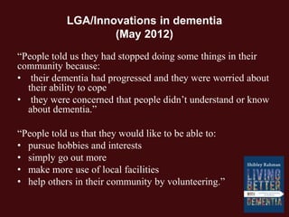 LGA/Innovations in dementia
(May 2012)
“People told us they had stopped doing some things in their
community because:
• their dementia had progressed and they were worried about
their ability to cope
• they were concerned that people didn’t understand or know
about dementia.”
“People told us that they would like to be able to:
• pursue hobbies and interests
• simply go out more
• make more use of local facilities
• help others in their community by volunteering.”
 
