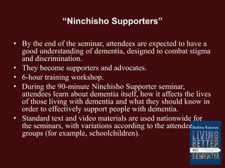 “Ninchisho Supporters”
• By the end of the seminar, attendees are expected to have a
good understanding of dementia, designed to combat stigma
and discrimination.
• They become supporters and advocates.
• 6-hour training workshop.
• During the 90-minute Ninchisho Supporter seminar,
attendees learn about dementia itself, how it affects the lives
of those living with dementia and what they should know in
order to effectively support people with dementia.
• Standard text and video materials are used nationwide for
the seminars, with variations according to the attendee
groups (for example, schoolchildren).
 