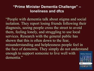 “Prime Minister Dementia Challenge” –
loneliness and dfcs
“People with dementia talk about stigma and social
isolation. They report losing friends following their
diagnosis, seeing people cross the street to avoid
them, feeling lonely, and struggling to use local
services. Research with the general public has
shown that this is often down to the fear,
misunderstanding and helplessness people feel in
the face of dementia. They simply do not understand
enough to support someone to live well with
dementia.”
 