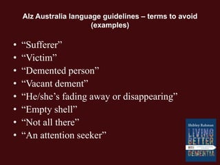 Alz Australia language guidelines – terms to avoid
(examples)
• “Sufferer”
• “Victim”
• “Demented person”
• “Vacant dement”
• “He/she’s fading away or disappearing”
• “Empty shell”
• “Not all there”
• “An attention seeker”
 