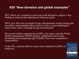 ADI “New domains and global examples”
DFC efforts are a response to pervasive and destructive stigma, a key
finding in national and subnational Alzheimer plans.
DFCs give full voice to people living with dementia in their design and
execution, understanding that at times we have a great challenge to
listen to the voices of people living with dementia.
Prior to the earliest experiments in DFCs, for many years the World
Health Organization (WHO) and key collaborators have been
promoting and designating Age Friendly Cities (now expanded to
communities)
In the UK, a serious effort to create clear standards for DFCs is
underway.
 