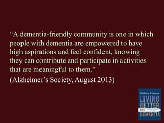 “A dementia-friendly community is one in which
people with dementia are empowered to have
high aspirations and feel confident, knowing
they can contribute and participate in activities
that are meaningful to them.”
(Alzheimer’s Society, August 2013)
 