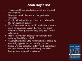 • There should be a conducive social and physical
environment
• Strong network of carers and supporters is
essential
• People with dementia and their carers should be
the key decision makers
• The whole community should be dementia aware
most communities already have several good
dementia friendly aspects, they only need further
adaptations
• Better information packages and custom built
training should be available
• “Dementia friends”, the responsibilities should be
culturally appropriate and locally relevant
• Social welfare aspects of elderly with dementia is
the most diverse aspect with many countries
having no or minimal provisions.
Jacob Roy’s list
 