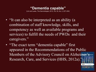 “Dementia capable”
(Lim and Lewis, The Gerontologist, 2015, Vol. 55, No. 2, 237–244)
• “It can also be interpreted as an ability (a
combination of staff knowledge, skills, and
competency as well as available programs and
services) to fulfill the needs of PWDs and their
caregivers.”
• “The exact term “dementia capable” first
appeared in the Recommendations of the Public
Members of the Advisory Council on Alzheimer’s
Research, Care, and Services (HHS, 2012a).”
 