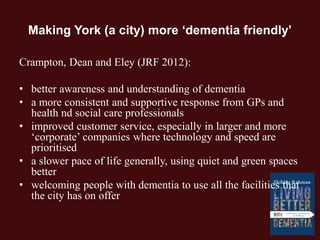 Making York (a city) more ‘dementia friendly’
Crampton, Dean and Eley (JRF 2012):
• better awareness and understanding of dementia
• a more consistent and supportive response from GPs and
health nd social care professionals
• improved customer service, especially in larger and more
‘corporate’ companies where technology and speed are
prioritised
• a slower pace of life generally, using quiet and green spaces
better
• welcoming people with dementia to use all the facilities that
the city has on offer
 