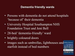 Dementia friendly wards
• Persons with dementia do not attend hospitals
‘because of’ their dementia
• University Hospital Southampton NHS
Foundation Trust and Jeni Bell
• 28-bed ‘dementia-friendly’ ward
• brightly coloured doors
• images such as umbrellas, lighthouses and
starfish instead of bed numbers
 