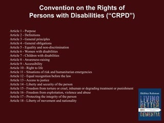 Convention on the Rights of
Persons with Disabilities (“CRPD”)
Article 1 - Purpose
Article 2 - Definitions
Article 3 - General principles
Article 4 - General obligations
Article 5 - Equality and non-discrimination
Article 6 - Women with disabilities
Article 7 - Children with disabilities
Article 8 - Awareness-raising
Article 9 - Accessibility
Article 10 - Right to life
Article 11 - Situations of risk and humanitarian emergencies
Article 12 - Equal recognition before the law
Article 13 - Access to justice
Article 14 - Liberty and security of the person
Article 15 - Freedom from torture or cruel, inhuman or degrading treatment or punishment
Article 16 - Freedom from exploitation, violence and abuse
Article 17 - Protecting the integrity of the person
Article 18 - Liberty of movement and nationality
 