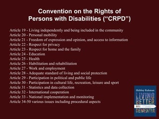 Convention on the Rights of
Persons with Disabilities (“CRPD”)
Article 19 - Living independently and being included in the community
Article 20 - Personal mobility
Article 21 - Freedom of expression and opinion, and access to information
Article 22 - Respect for privacy
Article 23 - Respect for home and the family
Article 24 - Education
Article 25 - Health
Article 26 - Habilitation and rehabilitation
Article 27 - Work and employment
Article 28 - Adequate standard of living and social protection
Article 29 - Participation in political and public life
Article 30 - Participation in cultural life, recreation, leisure and sport
Article 31 - Statistics and data collection
Article 32 - International cooperation
Article 33 - National implementation and monitoring
Article 34-50 various issues including procedural aspects
 