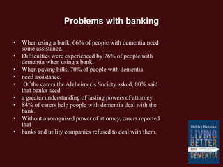 Problems with banking
• When using a bank, 66% of people with dementia need
some assistance.
• Difficulties were experienced by 76% of people with
dementia when using a bank.
• When paying bills, 70% of people with dementia
• need assistance.
• Of the carers the Alzheimer’s Society asked, 80% said
that banks need
• a greater understanding of lasting powers of attorney.
• 84% of carers help people with dementia deal with the
bank.
• Without a recognised power of attorney, carers reported
that
• banks and utility companies refused to deal with them.
 