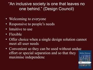 “An inclusive society is one that leaves no
one behind.” (Design Council)
• Welcoming to everyone
• Responsive to people’s needs
• Intuitive to use
• Flexible
• Offer choice when a single design solution cannot
meet all user needs
• Convenient so they can be used without undue
effort or special separation and so that they
maximise independenc
 