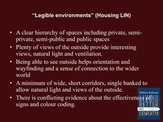 “Legible environments” (Housing LIN)
• A clear hierarchy of spaces including private, semi-
private, semi-public and public spaces
• Plenty of views of the outside provide interesting
views, natural light and ventilation.
• Being able to see outside helps orientation and
wayfinding and a sense of connection to the wider
world
• A minimum of wide, short corridors, single banked to
allow natural light and views of the outside.
• There is conflicting evidence about the effectiveness of
signs and colour coding.
 