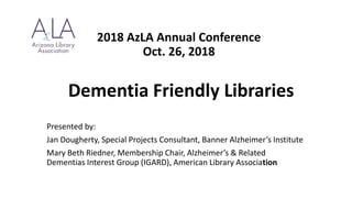 2018 AzLA Annual Conference
Oct. 26, 2018
Dementia Friendly Libraries
Presented by:
Jan Dougherty, Special Projects Consultant, Banner Alzheimer’s Institute
Mary Beth Riedner, Membership Chair, Alzheimer’s & Related
Dementias Interest Group (IGARD), American Library Association
 