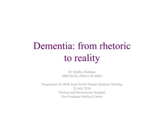 Dementia: from rhetoric
to reality
Dr Shibley Rahman
MRCP(UK) PhD LLM MBA
Programme for BGS Joint North Thames Summer Meeting
26 July 2016
Chelsea and Westminster Hospital
Post Graduate Medical Centre
 