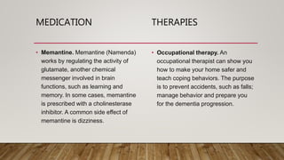 MEDICATION THERAPIES
• Memantine. Memantine (Namenda)
works by regulating the activity of
glutamate, another chemical
messenger involved in brain
functions, such as learning and
memory. In some cases, memantine
is prescribed with a cholinesterase
inhibitor. A common side effect of
memantine is dizziness.
• Occupational therapy. An
occupational therapist can show you
how to make your home safer and
teach coping behaviors. The purpose
is to prevent accidents, such as falls;
manage behavior and prepare you
for the dementia progression.
 