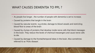 WHAT CAUSES DEMENTIA TO PPL ?
• As people live longer , the number of people with dementia is set to increase.
• Caused by proteins that tangle in the brain
• Caused by vascular events- e.g stroke, damage to blood vessels and restricting
blood flow to areas of the brain
• Caused by clumps of proteins that develop inside nerve cells that block messages
in the brain. They reduce the levels of chemical messengers and cause nerve cells
to die.
• Caused by damage to the frontal/temporal lobes in the brain. Also sometimes
referred to as ‘Picks disease’.
 