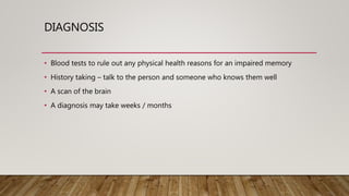 DIAGNOSIS
• Blood tests to rule out any physical health reasons for an impaired memory
• History taking – talk to the person and someone who knows them well
• A scan of the brain
• A diagnosis may take weeks / months
 