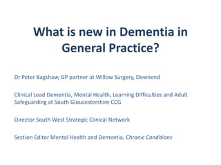 What is new in Dementia in
General Practice?
Dr Peter Bagshaw, GP partner at Willow Surgery, Downend
Clinical Lead Dementia, Mental Health, Learning Difficulties and Adult
Safeguarding at South Gloucestershire CCG
Director South West Strategic Clinical Network
Section Editor Mental Health and Dementia, Chronic Conditions
 