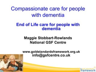 Compassionate care for people
with dementia
End of Life care for people with
dementia
Maggie Stobbart-Rowlands
National GSF Centre
www.goldstandardsframework.org.uk
info@gsfcentre.co.uk
 