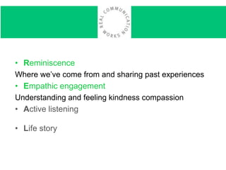 • Reminiscence
Where we’ve come from and sharing past experiences
• Empathic engagement
Understanding and feeling kindness compassion
• Active listeningis better for all of us when we really
hear each other
• Life story
 