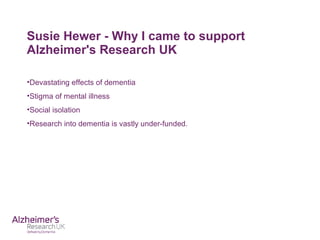 Susie Hewer - Why I came to support
Alzheimer's Research UK
•Devastating effects of dementia
•Stigma of mental illness
•Social isolation
•Research into dementia is vastly under-funded.
 