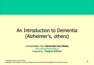 An Introduction to Dementia
(Alzheimer’s, others)
A presentation from Dementia Care Notes
http://dementiacarenotes.in
Prepared by: Swapna Kishore
1
© Swapna Kishore, 2011-2015
Released under Creative Commons Attribution-NonCommercial-ShareAlike 3.0 Unported License
 