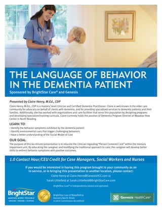The Language of Behavior
in the Dementia Patient
Sponsored by BrightStar Care® and Genesis
Presented by Claire Henry, M.Ed., CDP
Claire Henry, M.Ed., CDP is a masters’ level clinician and Certified Dementia Practitioner. Claire is well-known in the elder care
community for advocacy on behalf of clients with dementia, and for providing specialized services to dementia patients and their
families. Additionally, she has worked with organizations and care facilities that serve this population by designing programs
and developing specialized training curricula. Claire currently holds the position of Dementia Program Director at Meadow View
Center in North Reading.

LEARN TO:
> Identify the behavior symptoms exhibited by the dementia patient
> Identify environmental cues that trigger challenging behaviors
> Have a better understanding of the Social Model of Care

OUR GOAL:
The purpose of this 60-minute presentation is to educate the clinician regarding “Person Centered Care” within the memory
impairment unit. By educating the caregiver and modifying the traditional approach to care; the caregiver will develop better
skills to redirect behavior symptoms with positive outcomes.

1.0 Contact Hour/CEU Credit for Case Managers, Social Workers and Nurses
If you would be interested in having this program brought to your community as an
in-service, or in bringing this presentation to another location, please contact:
Claire Henry at Claire.Henry@GenesisHCC.com or
Sarah Littlefield at Sarah.Littlefield@BrightStarCare.com
BrightStar Care® is independently owned and operated.

BrightStar Care of Wakefield &
Danvers/North Shore
is Joint Commission Accredited

 