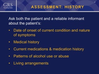 10
ASSESSMENT: HISTORY
Ask both the patient and a reliable informant
about the patient’s:
• Date of onset of current condition and nature
of symptoms
• Medical history
• Current medications & medication history
• Patterns of alcohol use or abuse
• Living arrangements
 