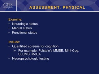 11
ASSESSMENT: PHYSICAL
Examine:
• Neurologic status
• Mental status
• Functional status
Include:
• Quantified screens for cognition
 For example, Folstein’s MMSE, Mini-Cog,
SLUMS, MoCA
• Neuropsychologic testing
 