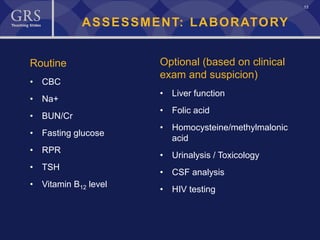 13
ASSESSMENT: LABORATORY
Routine
• CBC
• Na+
• BUN/Cr
• Fasting glucose
• RPR
• TSH
• Vitamin B12 level
Optional (based on clinical
exam and suspicion)
• Liver function
• Folic acid
• Homocysteine/methylmalonic
acid
• Urinalysis / Toxicology
• CSF analysis
• HIV testing
 