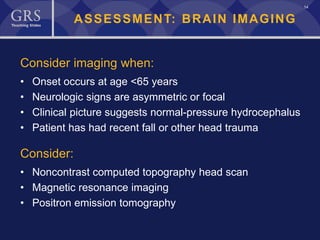 14
ASSESSMENT: BRAIN IMAGING
Consider imaging when:
• Onset occurs at age <65 years
• Neurologic signs are asymmetric or focal
• Clinical picture suggests normal-pressure hydrocephalus
• Patient has had recent fall or other head trauma
Consider:
• Noncontrast computed topography head scan
• Magnetic resonance imaging
• Positron emission tomography
 