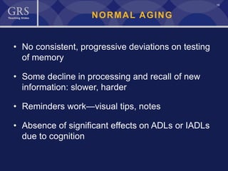 16
NORMAL AGING
• No consistent, progressive deviations on testing
of memory
• Some decline in processing and recall of new
information: slower, harder
• Reminders work—visual tips, notes
• Absence of significant effects on ADLs or IADLs
due to cognition
 