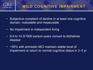 17
MILD COGNITIVE IMPAIRMENT
• Subjective complaint of decline in at least one cognitive
domain: noticeable and measurable
• No impairment in independent living
• 9.4 to 14.3/1000 person-years convert to Alzheimer
disease
• ~50% with amnestic MCI maintain stable level of
impairment or return to normal cognitive status in 3−5 yr
 