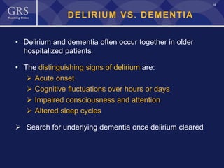18
DELIRIUM VS. DEMENTIA
• Delirium and dementia often occur together in older
hospitalized patients
• The distinguishing signs of delirium are:
 Acute onset
 Cognitive fluctuations over hours or days
 Impaired consciousness and attention
 Altered sleep cycles
 Search for underlying dementia once delirium cleared
 