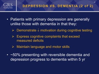 20
DEPRESSION VS. DEMENTIA (2 of 2)
• Patients with primary depression are generally
unlike those with dementia in that they:
 Demonstrate ↓ motivation during cognitive testing
 Express cognitive complaints that exceed
measured deficits
 Maintain language and motor skills
• ~50% presenting with reversible dementia and
depression progress to dementia within 5 yr
 