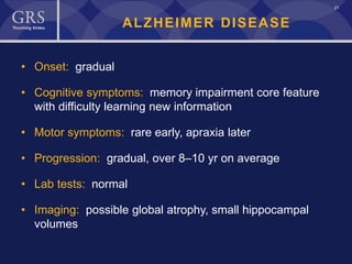 21
ALZHEIMER DISEASE
• Onset: gradual
• Cognitive symptoms: memory impairment core feature
with difficulty learning new information
• Motor symptoms: rare early, apraxia later
• Progression: gradual, over 8–10 yr on average
• Lab tests: normal
• Imaging: possible global atrophy, small hippocampal
volumes
 