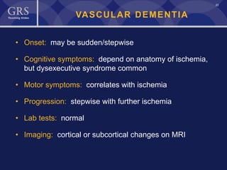 22
VASCULAR DEMENTIA
• Onset: may be sudden/stepwise
• Cognitive symptoms: depend on anatomy of ischemia,
but dysexecutive syndrome common
• Motor symptoms: correlates with ischemia
• Progression: stepwise with further ischemia
• Lab tests: normal
• Imaging: cortical or subcortical changes on MRI
 