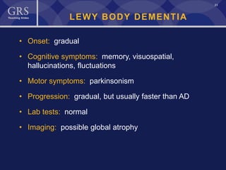 23
LEWY BODY DEMENTIA
• Onset: gradual
• Cognitive symptoms: memory, visuospatial,
hallucinations, fluctuations
• Motor symptoms: parkinsonism
• Progression: gradual, but usually faster than AD
• Lab tests: normal
• Imaging: possible global atrophy
 