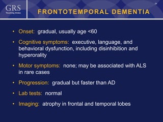 24
FRONTOTEMPORAL DEMENTIA
• Onset: gradual, usually age <60
• Cognitive symptoms: executive, language, and
behavioral dysfunction, including disinhibition and
hyperorality
• Motor symptoms: none; may be associated with ALS
in rare cases
• Progression: gradual but faster than AD
• Lab tests: normal
• Imaging: atrophy in frontal and temporal lobes
 