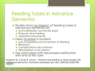Feeding Tubes in Advance
Dementia
 Studies show no impact of feeding tubes in
advanced dementia on:
 Survival(Median survival 56 days)
 Pressure ulcer healing
 Aspiration pneumonia
 Likely increase in burdens
 Loss of experience/connection of feeding
 Restraints
 Complications are common
 Dehydration is not painful
 Use associated with decreased satisfaction
with end of life care
Sampson EL, Candy B, Jones L, “Enteral tube feeding or older people with
advanced dementia. Cochrane Database Syst. Rev. 2009;(2):CD007209
 