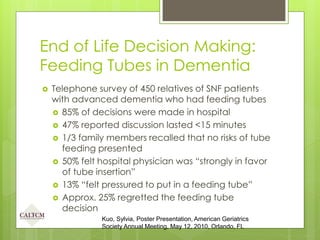 End of Life Decision Making:
Feeding Tubes in Dementia
 Telephone survey of 450 relatives of SNF patients
with advanced dementia who had feeding tubes
 85% of decisions were made in hospital
 47% reported discussion lasted <15 minutes
 1/3 family members recalled that no risks of tube
feeding presented
 50% felt hospital physician was “strongly in favor
of tube insertion”
 13% “felt pressured to put in a feeding tube”
 Approx. 25% regretted the feeding tube
decision
Kuo, Sylvia, Poster Presentation, American Geriatrics
Society Annual Meeting, May 12, 2010, Orlando, FL
 