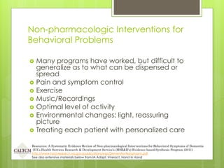 Non-pharmacologic Interventions for
Behavioral Problems
 Many programs have worked, but difficult to
generalize as to what can be dispensed or
spread
 Pain and symptom control
 Exercise
 Music/Recordings
 Optimal level of activity
 Environmental changes: light, reassuring
picture
 Treating each patient with personalized care
Resources: A Systematic Evidence Review of Non-pharmacological Interventions for Behavioral Symptoms of Dementia
(VA’s Health Services Research & Development Service’s (HSR&D’s) Evidence-based Synthesis Program (2011)
http://www.hsrd.research.va.gov/publications/esp/Dementia-Nonpharm.pdf
See also extensive materials below from IA Adapt, Interact, Hand in Hand
 