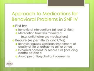 Approach to Medications for
Behavioral Problems in SNF IV
 First try:
 Behavioral interventions (at least 2 trials)
 Medication toxicities minimized
(e.g. anticholinergic medications)
 Require (As per Title 22 and CMS)
 Behavior causes significant impairment of
quality of life or danger to self or others
 Informed consent for serious risks (including
death) obtained
 Avoid prn antipsychotics in dementia
 