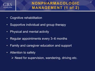 28
NONPHARMACOLOGIC
MANAGEMENT (1 of 2)
• Cognitive rehabilitation
• Supportive individual and group therapy
• Physical and mental activity
• Regular appointments every 3–6 months
• Family and caregiver education and support
• Attention to safety
 Need for supervision, wandering, driving etc.
 