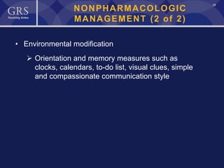 29
NONPHARMACOLOGIC
MANAGEMENT (2 of 2)
• Environmental modification
 Orientation and memory measures such as
clocks, calendars, to-do list, visual clues, simple
and compassionate communication style
 