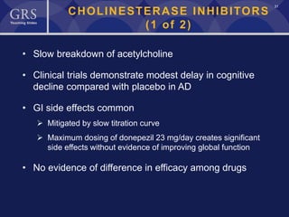 31
CHOLINESTERASE INHIBITORS
(1 of 2)
• Slow breakdown of acetylcholine
• Clinical trials demonstrate modest delay in cognitive
decline compared with placebo in AD
• GI side effects common
 Mitigated by slow titration curve
 Maximum dosing of donepezil 23 mg/day creates significant
side effects without evidence of improving global function
• No evidence of difference in efficacy among drugs
 
