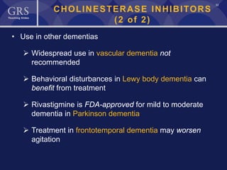 32
CHOLINESTERASE INHIBITORS
(2 of 2)
• Use in other dementias
 Widespread use in vascular dementia not
recommended
 Behavioral disturbances in Lewy body dementia can
benefit from treatment
 Rivastigmine is FDA-approved for mild to moderate
dementia in Parkinson dementia
 Treatment in frontotemporal dementia may worsen
agitation
 