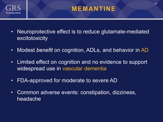 33
MEMANTINE
• Neuroprotective effect is to reduce glutamate-mediated
excitotoxicity
• Modest benefit on cognition, ADLs, and behavior in AD
• Limited effect on cognition and no evidence to support
widespread use in vascular dementia
• FDA-approved for moderate to severe AD
• Common adverse events: constipation, dizziness,
headache
 